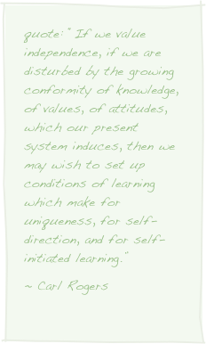 quote: “If we value independence, if we are disturbed by the growing conformity of knowledge, of values, of attitudes, which our present system induces, then we may wish to set up conditions of learning which make for uniqueness, for self-direction, and for self-initiated learning.”~ Carl Rogers